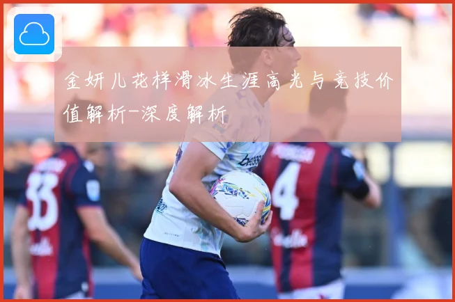 金妍儿花样滑冰生涯高光与竞技价值解析-深度解析