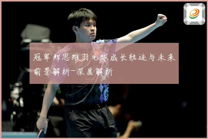 冠军郑思维羽毛球成长轨迹与未来前景解析-深度解析