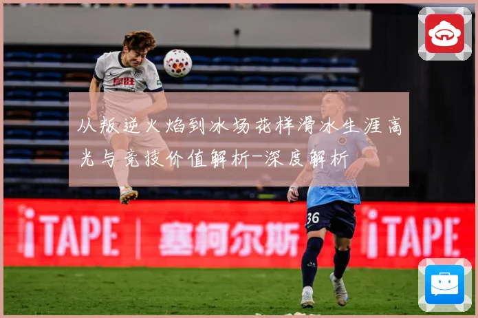 从叛逆火焰到冰场花样滑冰生涯高光与竞技价值解析-深度解析