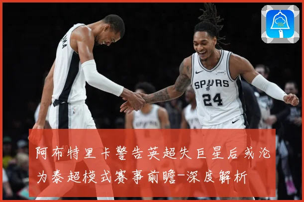 阿布特里卡警告英超失巨星后或沦为泰超模式赛事前瞻-深度解析